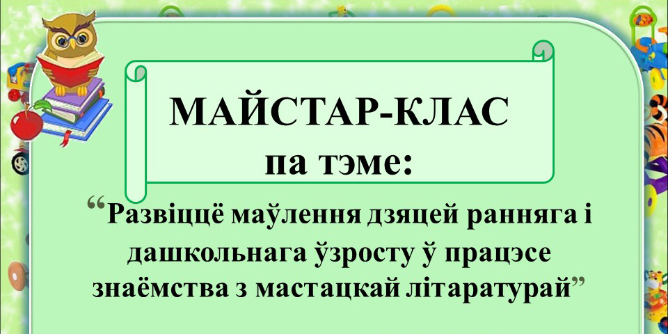 Майстар-клас «Развіццё маўлення дзяцей ранняга і дашкольнага ўзросту ў працэсе знаёмства з мастацкай літаратурай»